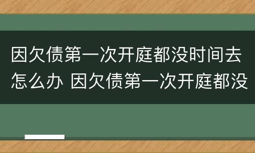 因欠债第一次开庭都没时间去怎么办 因欠债第一次开庭都没时间去怎么办呢