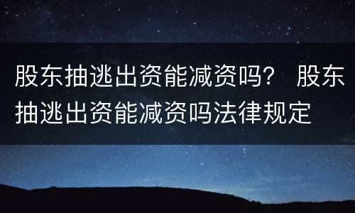 股东抽逃出资能减资吗？ 股东抽逃出资能减资吗法律规定