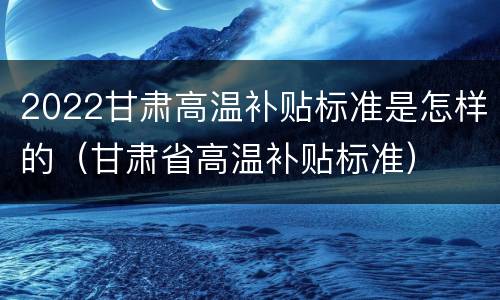 2022甘肃高温补贴标准是怎样的（甘肃省高温补贴标准）