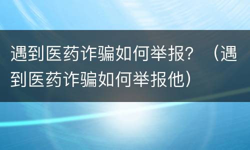遇到医药诈骗如何举报？（遇到医药诈骗如何举报他）