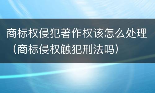 商标权侵犯著作权该怎么处理（商标侵权触犯刑法吗）