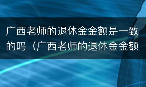 广西老师的退休金金额是一致的吗（广西老师的退休金金额是一致的吗怎么查）