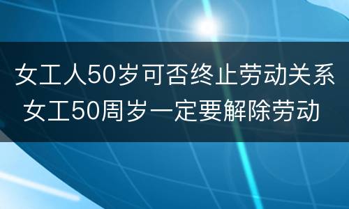 女工人50岁可否终止劳动关系 女工50周岁一定要解除劳动