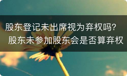 股东登记未出席视为弃权吗？ 股东未参加股东会是否算弃权
