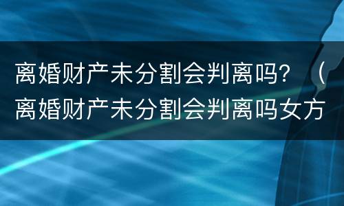 离婚财产未分割会判离吗？（离婚财产未分割会判离吗女方）