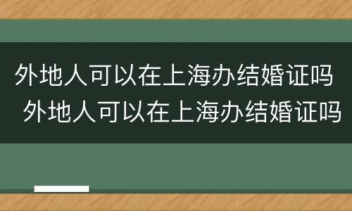 外地人可以在上海办结婚证吗 外地人可以在上海办结婚证吗现在