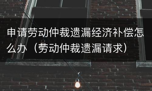 申请劳动仲裁遗漏经济补偿怎么办（劳动仲裁遗漏请求）