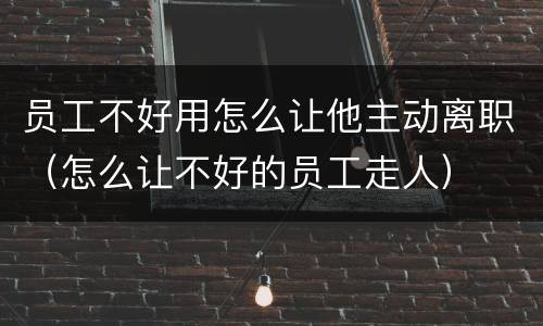 员工不好用怎么让他主动离职（怎么让不好的员工走人）