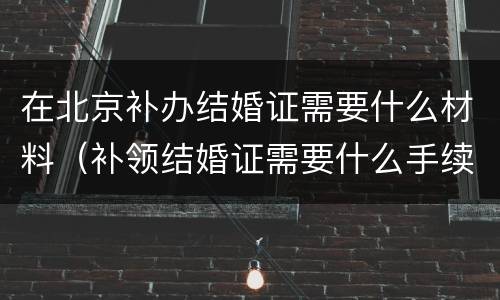 在北京补办结婚证需要什么材料（补领结婚证需要什么手续北京）