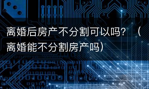 离婚后房产不分割可以吗？（离婚能不分割房产吗）
