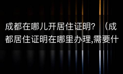 成都在哪儿开居住证明？（成都居住证明在哪里办理,需要什么证件）