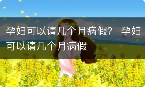 孕妇可以请几个月病假？ 孕妇可以请几个月病假