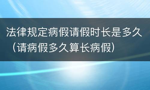 法律规定病假请假时长是多久（请病假多久算长病假）