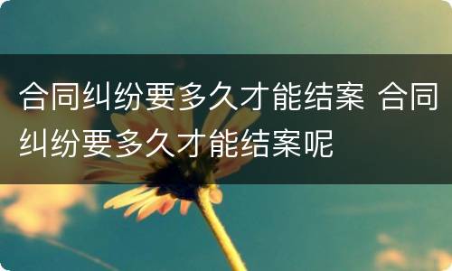 合同纠纷要多久才能结案 合同纠纷要多久才能结案呢