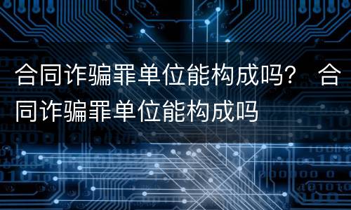 合同诈骗罪单位能构成吗？ 合同诈骗罪单位能构成吗