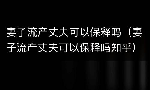 妻子流产丈夫可以保释吗（妻子流产丈夫可以保释吗知乎）