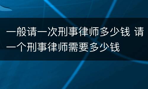 一般请一次刑事律师多少钱 请一个刑事律师需要多少钱