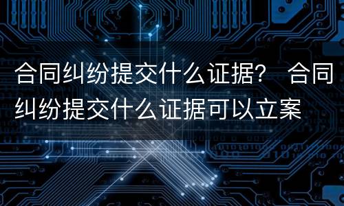 合同纠纷提交什么证据？ 合同纠纷提交什么证据可以立案