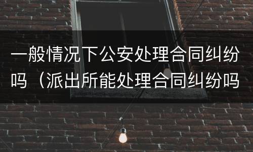 一般情况下公安处理合同纠纷吗（派出所能处理合同纠纷吗）