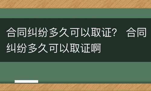 合同纠纷多久可以取证？ 合同纠纷多久可以取证啊