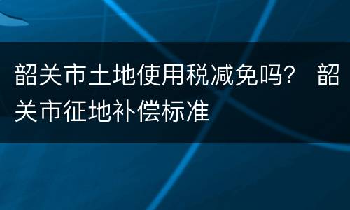 韶关市土地使用税减免吗？ 韶关市征地补偿标准