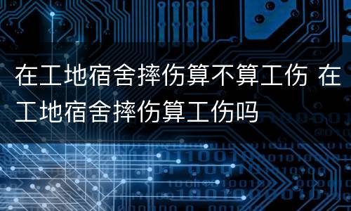 在工地宿舍摔伤算不算工伤 在工地宿舍摔伤算工伤吗