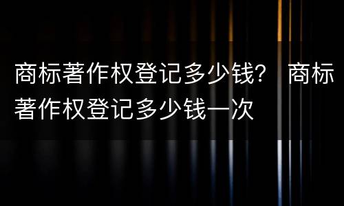 商标著作权登记多少钱？ 商标著作权登记多少钱一次
