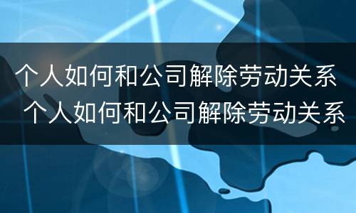 个人如何和公司解除劳动关系 个人如何和公司解除劳动关系协议