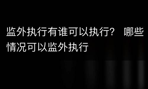 监外执行有谁可以执行？ 哪些情况可以监外执行
