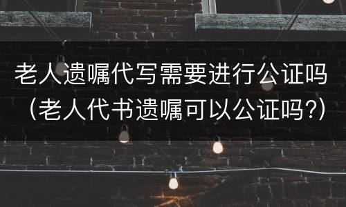 老人遗嘱代写需要进行公证吗（老人代书遗嘱可以公证吗?）