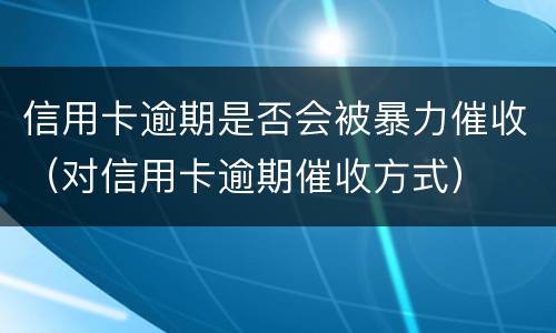 信用卡逾期是否会被暴力催收（对信用卡逾期催收方式）