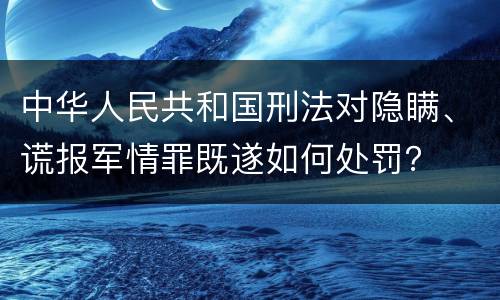 中华人民共和国刑法对隐瞒、谎报军情罪既遂如何处罚？