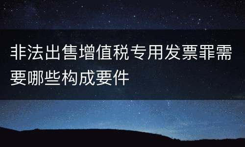 非法出售增值税专用发票罪需要哪些构成要件