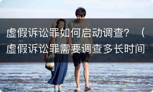 虚假诉讼罪如何启动调查？（虚假诉讼罪需要调查多长时间）