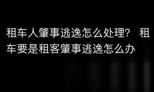 租车人肇事逃逸怎么处理？ 租车要是租客肇事逃逸怎么办