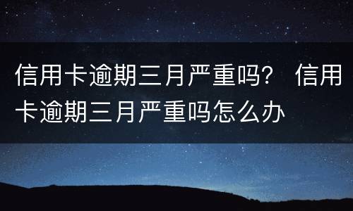 信用卡逾期三月严重吗？ 信用卡逾期三月严重吗怎么办