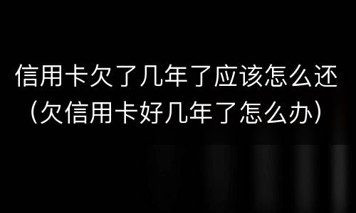 信用卡欠了几年了应该怎么还（欠信用卡好几年了怎么办）