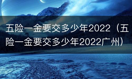 五险一金要交多少年2022（五险一金要交多少年2022广州）