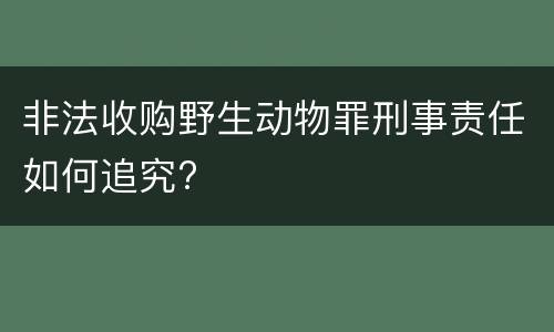 非法收购野生动物罪刑事责任如何追究?