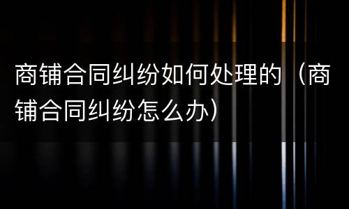 商铺合同纠纷如何处理的（商铺合同纠纷怎么办）
