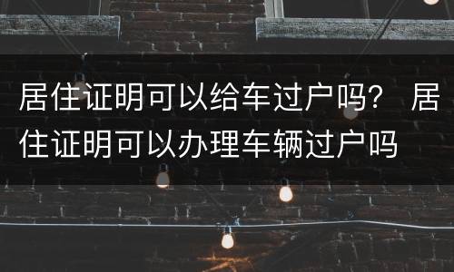 居住证明可以给车过户吗？ 居住证明可以办理车辆过户吗