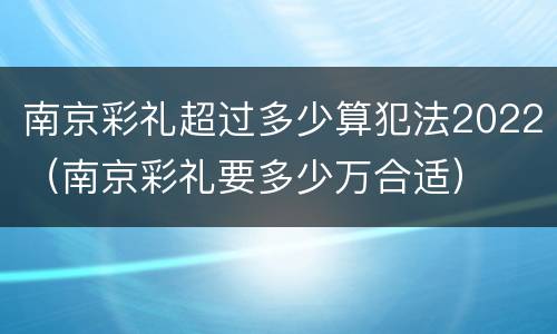 南京彩礼超过多少算犯法2022（南京彩礼要多少万合适）