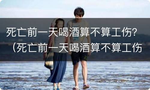 死亡前一天喝酒算不算工伤？（死亡前一天喝酒算不算工伤事故）