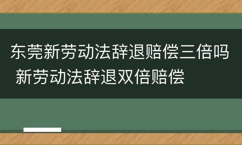 东莞新劳动法辞退赔偿三倍吗 新劳动法辞退双倍赔偿
