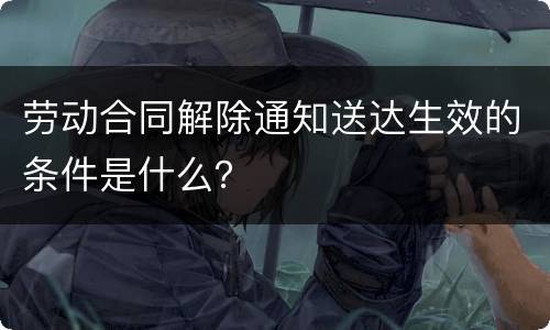 劳动合同解除通知送达生效的条件是什么？