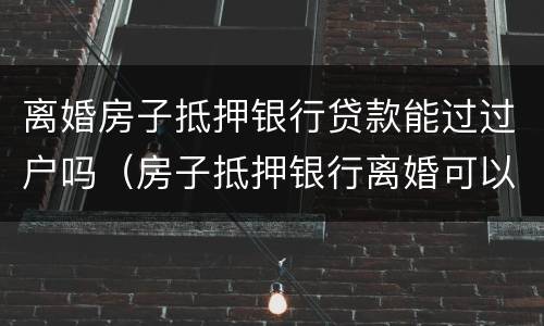 离婚房子抵押银行贷款能过过户吗（房子抵押银行离婚可以过户吗）