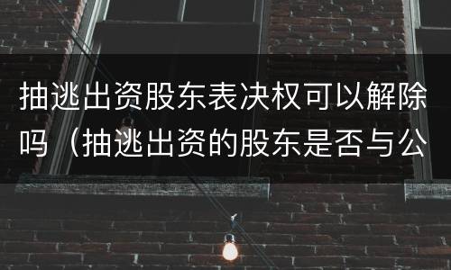 抽逃出资股东表决权可以解除吗（抽逃出资的股东是否与公司连带担责）