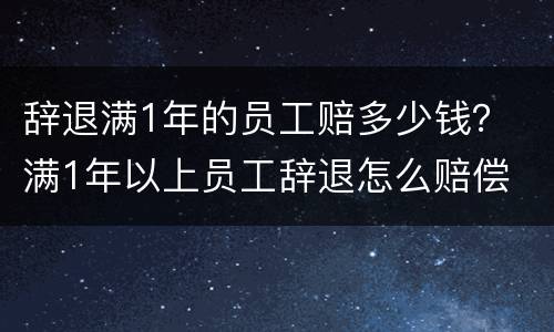 辞退满1年的员工赔多少钱？ 满1年以上员工辞退怎么赔偿