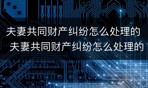 夫妻共同财产纠纷怎么处理的 夫妻共同财产纠纷怎么处理的呢