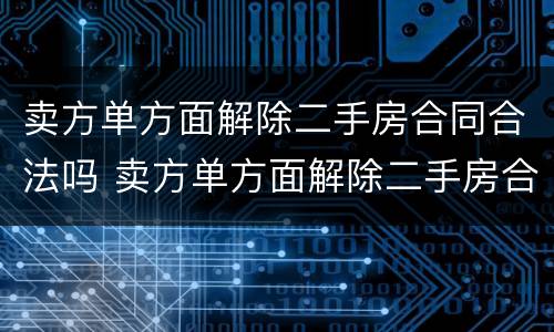 卖方单方面解除二手房合同合法吗 卖方单方面解除二手房合同合法吗怎么办